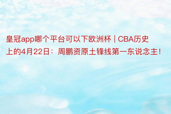 皇冠app哪个平台可以下欧洲杯 | CBA历史上的4月22日：周鹏资原土锋线第一东说念主！