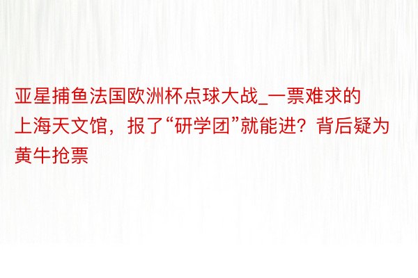 亚星捕鱼法国欧洲杯点球大战_一票难求的上海天文馆，报了“研学团”就能进？背后疑为黄牛抢票