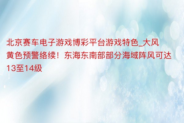 北京赛车电子游戏博彩平台游戏特色_大风黄色预警络续！东海东南部部分海域阵风可达13至14级