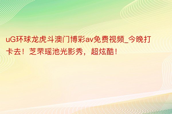 uG环球龙虎斗澳门博彩av免费视频_今晚打卡去！芝罘瑶池光影秀，超炫酷！