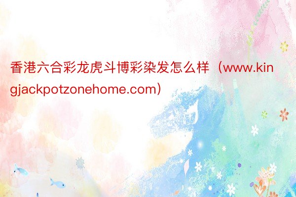 香港六合彩龙虎斗博彩染发怎么样（www.kingjackpotzonehome.com）