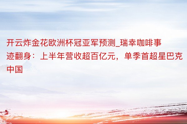 开云炸金花欧洲杯冠亚军预测_瑞幸咖啡事迹翻身：上半年营收超百亿元，单季首超星巴克中国