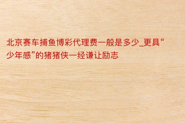北京赛车捕鱼博彩代理费一般是多少_更具“少年感”的猪猪侠一经谦让励志
