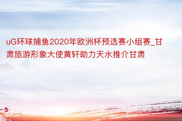 uG环球捕鱼2020年欧洲杯预选赛小组赛_甘肃旅游形象大使黄轩助力天水推介甘肃