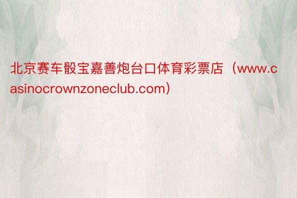 北京赛车骰宝嘉善炮台口体育彩票店（www.casinocrownzoneclub.com）