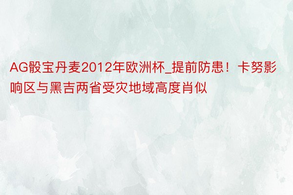 AG骰宝丹麦2012年欧洲杯_提前防患！卡努影响区与黑吉两省受灾地域高度肖似