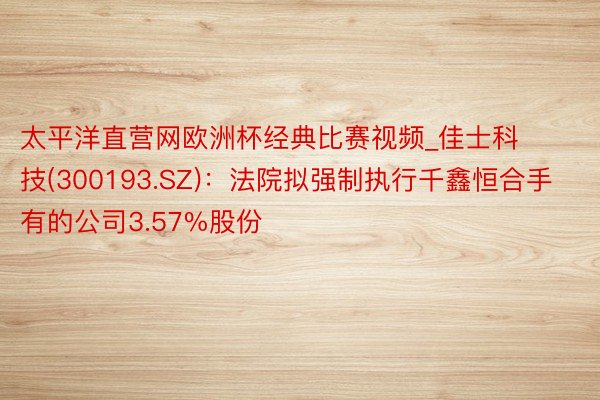 太平洋直营网欧洲杯经典比赛视频_佳士科技(300193.SZ)：法院拟强制执行千鑫恒合手有的公司3.57%股份