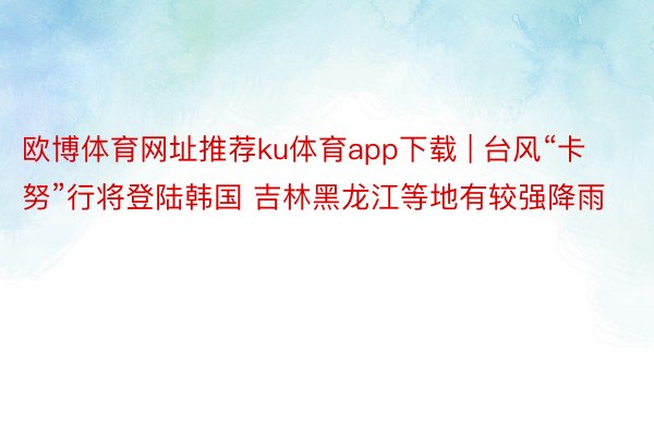 欧博体育网址推荐ku体育app下载 | 台风“卡努”行将登陆韩国 吉林黑龙江等地有较强降雨
