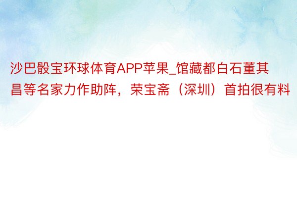 沙巴骰宝环球体育APP苹果_馆藏都白石董其昌等名家力作助阵，荣宝斋（深圳）首拍很有料