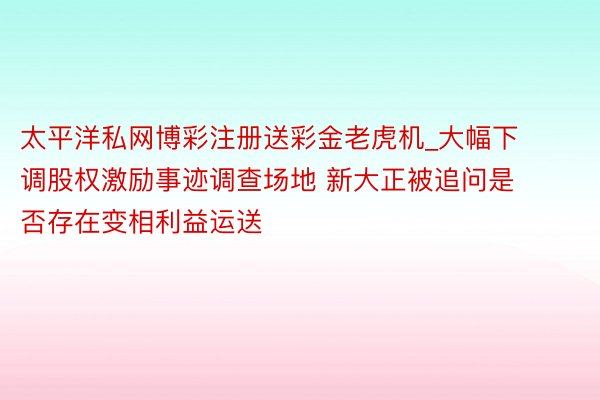 太平洋私网博彩注册送彩金老虎机_大幅下调股权激励事迹调查场地 新大正被追问是否存在变相利益运送