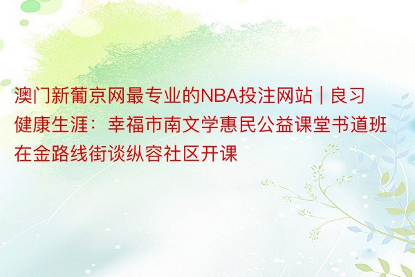 澳门新葡京网最专业的NBA投注网站 | 良习健康生涯：幸福市南文学惠民公益课堂书道班在金路线街谈纵容社区开课