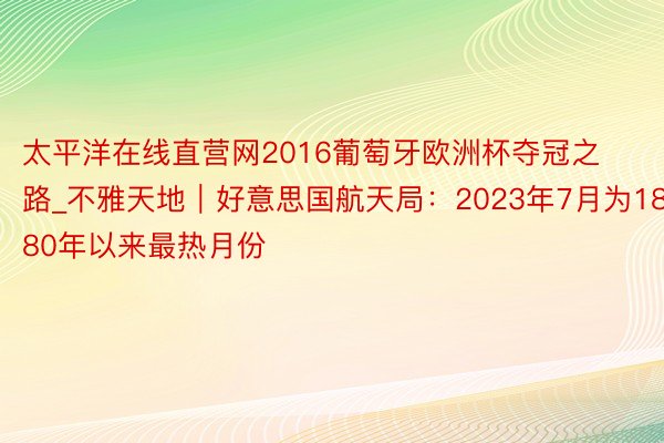 太平洋在线直营网2016葡萄牙欧洲杯夺冠之路_不雅天地｜好意思国航天局：2023年7月为1880年以来最热月份