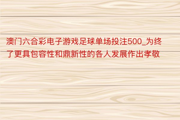 澳门六合彩电子游戏足球单场投注500_为终了更具包容性和鼎新性的各人发展作出孝敬