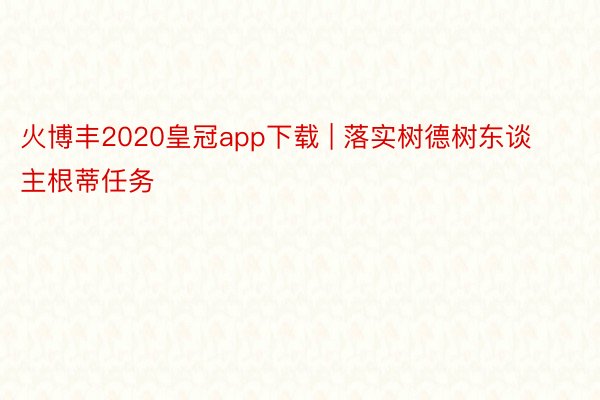 火博丰2020皇冠app下载 | 落实树德树东谈主根蒂任务