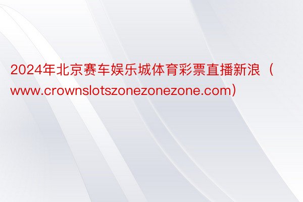 2024年北京赛车娱乐城体育彩票直播新浪（www.crownslotszonezonezone.com）