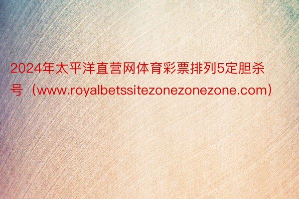 2024年太平洋直营网体育彩票排列5定胆杀号（www.royalbetssitezonezonezone.com）