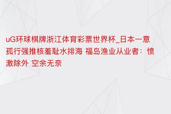 uG环球棋牌浙江体育彩票世界杯_日本一意孤行强推核羞耻水排海 福岛渔业从业者：愤激除外 空余无奈