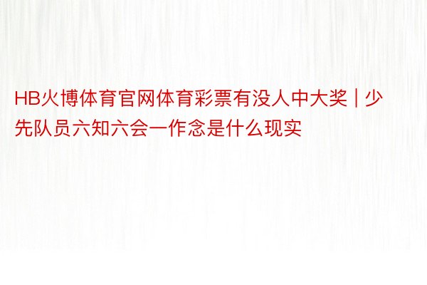 HB火博体育官网体育彩票有没人中大奖 | 少先队员六知六会一作念是什么现实