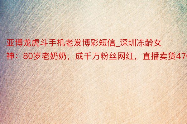 亚博龙虎斗手机老发博彩短信_深圳冻龄女神：80岁老奶奶，成千万粉丝网红，直播卖货470万