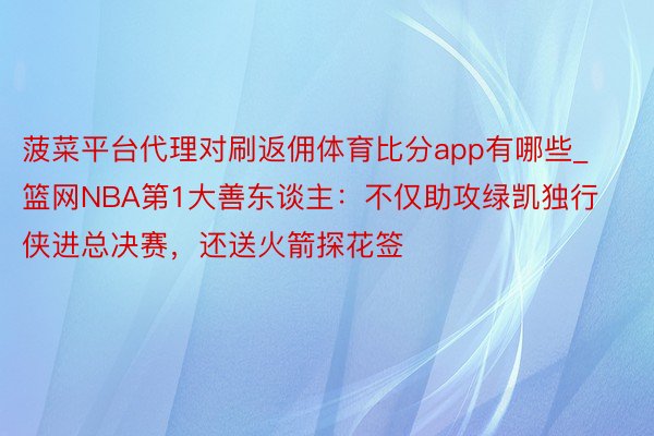 菠菜平台代理对刷返佣体育比分app有哪些_篮网NBA第1大善东谈主：不仅助攻绿凯独行侠进总决赛，还送火箭探花签