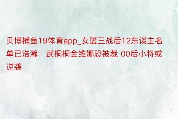 贝博捕鱼19体育app_女篮三战后12东谈主名单已浩瀚：武桐桐金维娜恐被裁 00后小将或逆袭