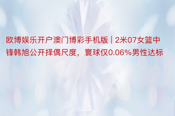 欧博娱乐开户澳门博彩手机版 | 2米07女篮中锋韩旭公开择偶尺度，寰球仅0.06%男性达标