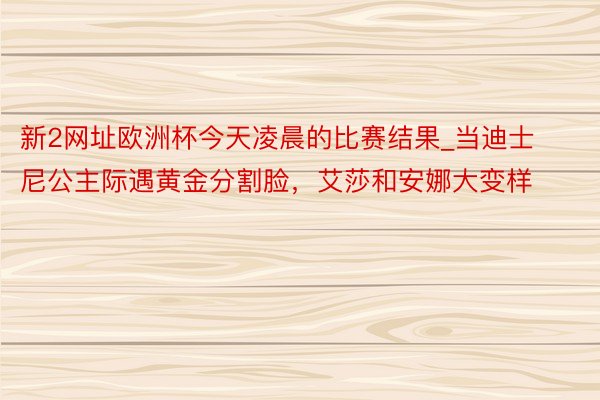 新2网址欧洲杯今天凌晨的比赛结果_当迪士尼公主际遇黄金分割脸，艾莎和安娜大变样