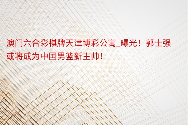 澳门六合彩棋牌天津博彩公寓_曝光！郭士强或将成为中国男篮新主帅！