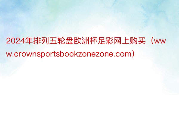 2024年排列五轮盘欧洲杯足彩网上购买（www.crownsportsbookzonezone.com）