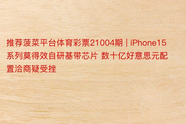 推荐菠菜平台体育彩票21004期 | iPhone15系列莫得效自研基带芯片 数十亿好意思元配置洽商疑受挫