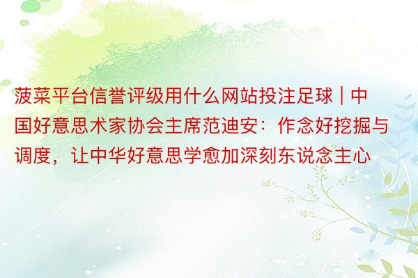 菠菜平台信誉评级用什么网站投注足球 | 中国好意思术家协会主席范迪安：作念好挖掘与调度，让中华好意思学愈加深刻东说念主心