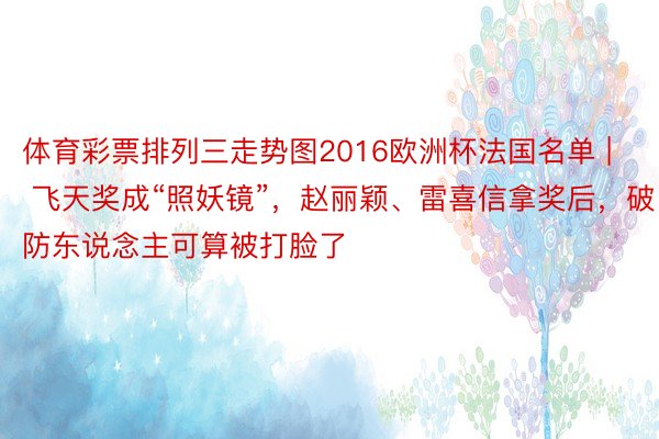 体育彩票排列三走势图2016欧洲杯法国名单 | 飞天奖成“照妖镜”，赵丽颖、雷喜信拿奖后，破防东说念主可算被打脸了