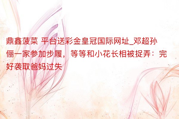 鼎鑫菠菜 平台送彩金皇冠国际网址_邓超孙俪一家参加步履，等等和小花长相被捉弄：完好袭取爸妈过失