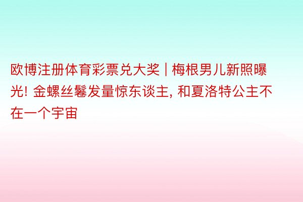 欧博注册体育彩票兑大奖 | 梅根男儿新照曝光! 金螺丝鬈发量惊东谈主, 和夏洛特公主不在一个宇宙
