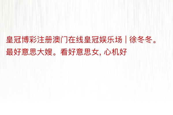 皇冠博彩注册澳门在线皇冠娱乐场 | 徐冬冬。最好意思大嫂。看好意思女, 心机好