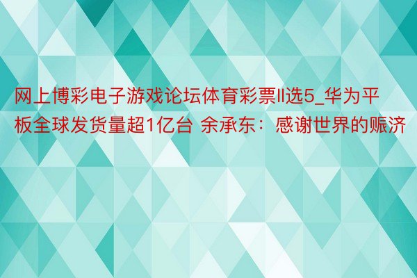 网上博彩电子游戏论坛体育彩票ll选5_华为平板全球发货量超1亿台 余承东：感谢世界的赈济