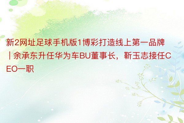 新2网址足球手机版1博彩打造线上第一品牌 | 余承东升任华为车BU董事长，靳玉志接任CEO一职
