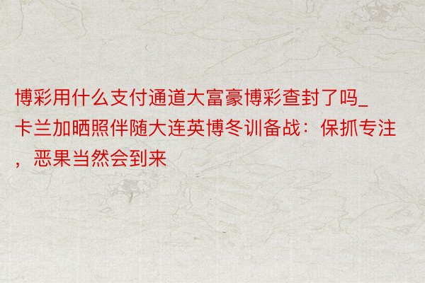 博彩用什么支付通道大富豪博彩查封了吗_卡兰加晒照伴随大连英博冬训备战：保抓专注，恶果当然会到来