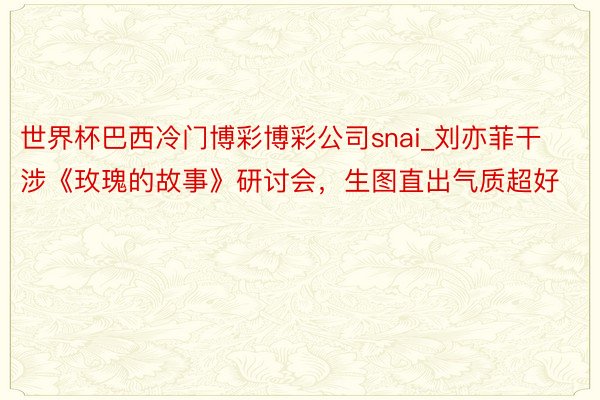 世界杯巴西冷门博彩博彩公司snai_刘亦菲干涉《玫瑰的故事》研讨会，生图直出气质超好