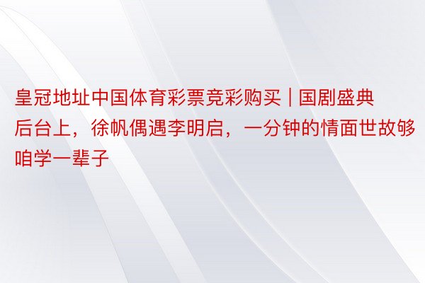 皇冠地址中国体育彩票竞彩购买 | 国剧盛典后台上，徐帆偶遇李明启，一分钟的情面世故够咱学一辈子