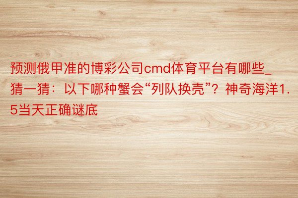 预测俄甲准的博彩公司cmd体育平台有哪些_猜一猜：以下哪种蟹会“列队换壳”？神奇海洋1.5当天正确谜底