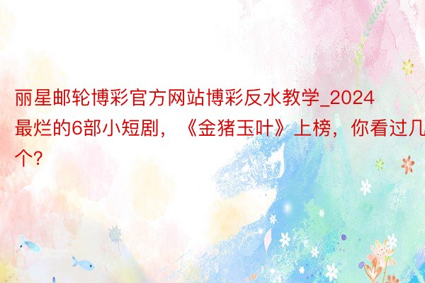 丽星邮轮博彩官方网站博彩反水教学_2024最烂的6部小短剧，《金猪玉叶》上榜，你看过几个？