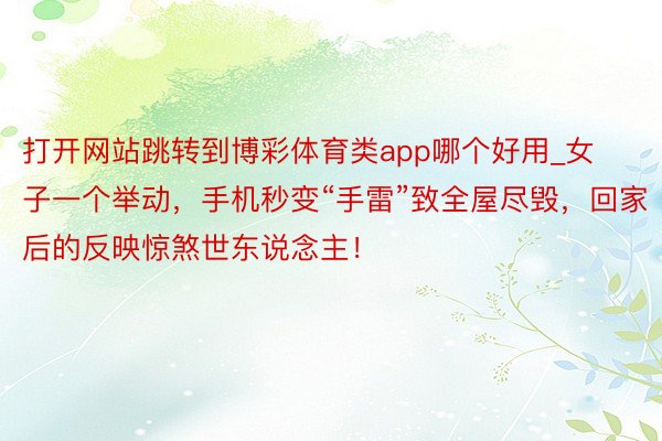 打开网站跳转到博彩体育类app哪个好用_女子一个举动，手机秒变“手雷”致全屋尽毁，回家后的反映惊煞世东说念主！