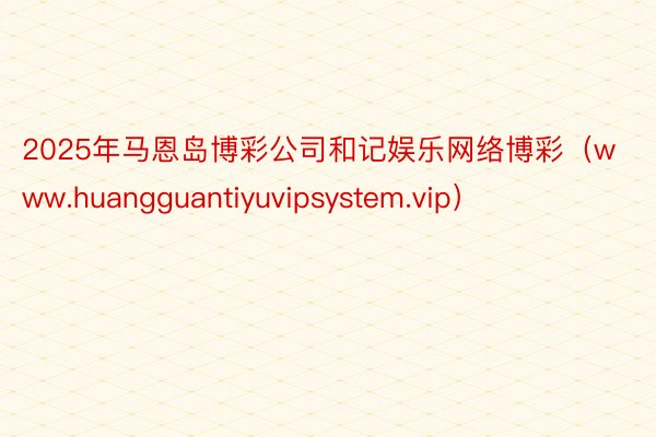 2025年马恩岛博彩公司和记娱乐网络博彩（www.huangguantiyuvipsystem.vip）