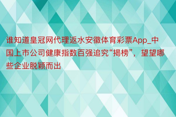 谁知道皇冠网代理返水安徽体育彩票App_中国上市公司健康指数百强追究“揭榜”，望望哪些企业脱颖而出