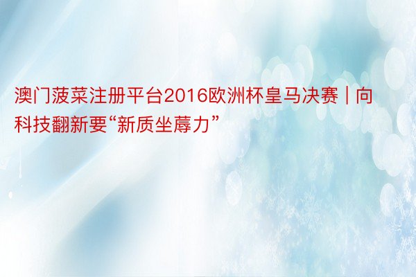 澳门菠菜注册平台2016欧洲杯皇马决赛 | 向科技翻新要“新质坐蓐力”