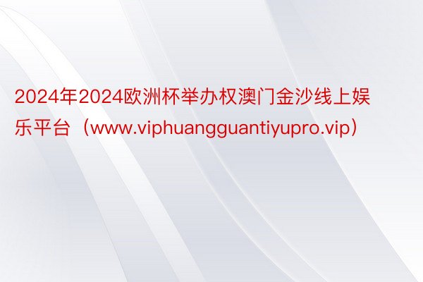 2024年2024欧洲杯举办权澳门金沙线上娱乐平台（www.viphuangguantiyupro.vip）