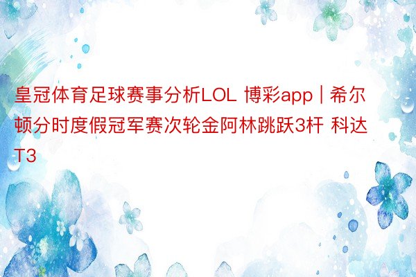 皇冠体育足球赛事分析LOL 博彩app | 希尔顿分时度假冠军赛次轮金阿林跳跃3杆 科达T3
