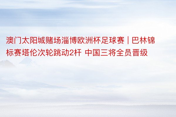 澳门太阳城赌场淄博欧洲杯足球赛 | 巴林锦标赛塔伦次轮跳动2杆 中国三将全员晋级