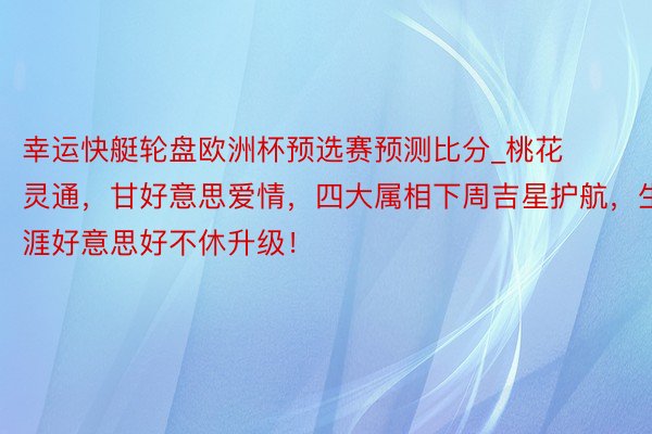 幸运快艇轮盘欧洲杯预选赛预测比分_桃花灵通，甘好意思爱情，四大属相下周吉星护航，生涯好意思好不休升级！